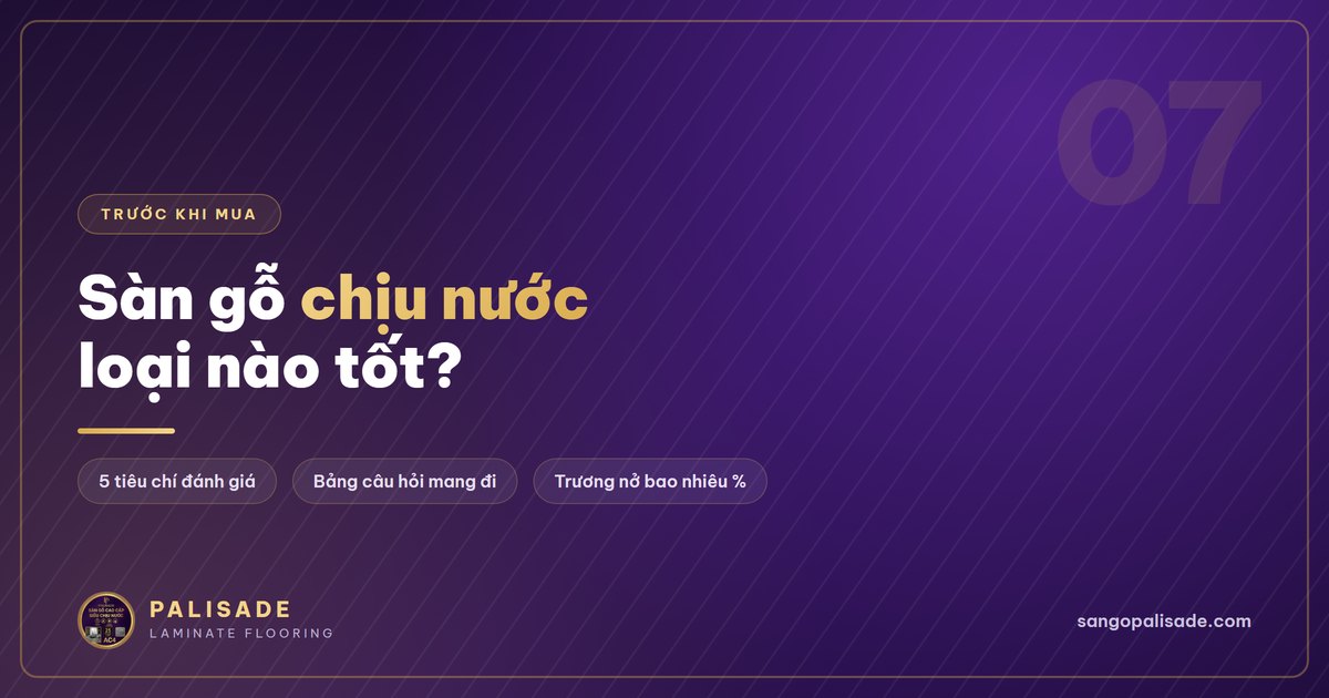 Sàn gỗ Palisade chịu nước tới đâu? 5 tiêu chí để tự đánh giá