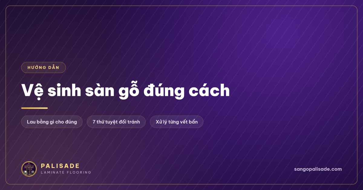 Cách vệ sinh sàn gỗ đúng chuẩn: lau bằng gì, tránh gì, xử lý vết ố
